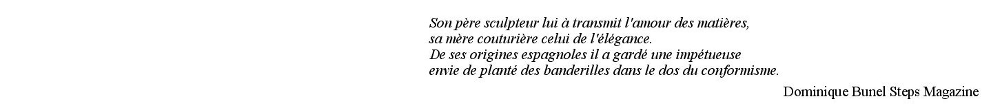 Son père sculpteur lui à transmit l'amour des matières, sa mère couturière celui de l'élégance. De ses origines espagnoles il a gardé une impétueuse envie de planté des banderilles dans le dos du conformisme. Dominique Bunel Steps Magazine